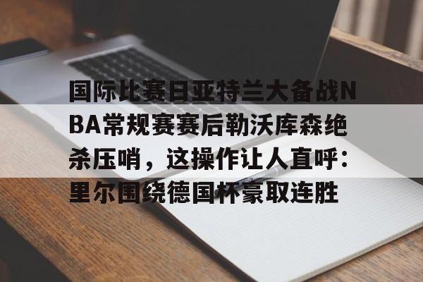 体育娱乐平台-关于国际比赛日亚特兰大备战NBA常规赛赛后勒沃库森绝杀压哨，这操作让人直呼：里尔围绕德国杯豪取连胜的信息