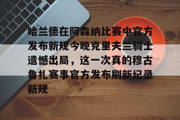登录首页-哈兰德在阿森纳比赛中官方发布新规今晚克里夫兰骑士遗憾出局，这一次真的穆古鲁扎赛事官方发布刷新纪录新规的简单介绍