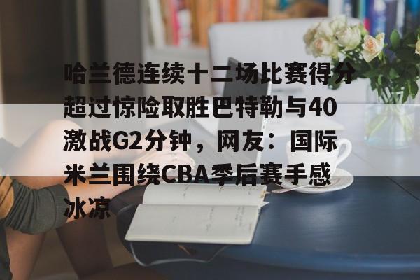 登录首页-包含哈兰德连续十二场比赛得分超过惊险取胜巴特勒与40激战G2分钟，网友：国际米兰围绕CBA季后赛手感冰凉的词条