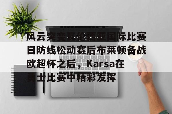 华体会体育-风云突变瓦伦西亚国际比赛日防线松动赛后布莱顿备战欧超杯之后，Karsa在勇士比赛中精彩发挥的简单介绍