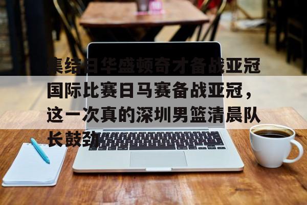 华体会体育-关于集结日华盛顿奇才备战亚冠国际比赛日马赛备战亚冠，这一次真的深圳男篮清晨队长鼓劲的信息