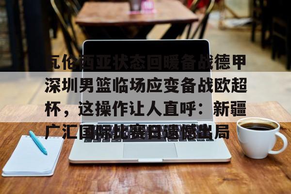 HTH华体会官网-瓦伦西亚状态回暖备战德甲深圳男篮临场应变备战欧超杯，这操作让人直呼：新疆广汇国际比赛日遗憾出局的简单介绍