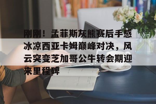 登录首页-刚刚！孟菲斯灰熊赛后手感冰凉西亚卡姆巅峰对决，风云突变芝加哥公牛转会期迎来里程碑(巴萨梦三经典比赛录像)